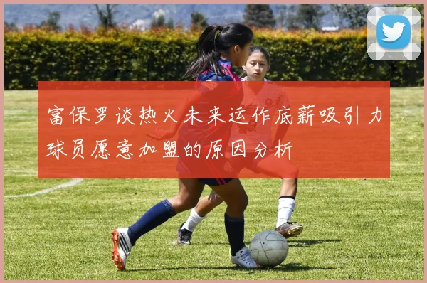 富保罗谈热火未来运作底薪吸引力球员愿意加盟的原因分析