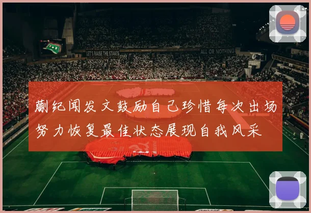 蒯纪闻发文鼓励自己珍惜每次出场努力恢复最佳状态展现自我风采