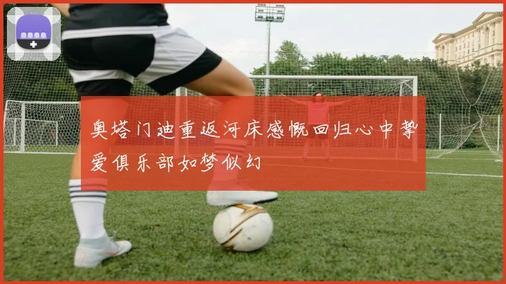 奥塔门迪重返河床感慨回归心中挚爱俱乐部如梦似幻