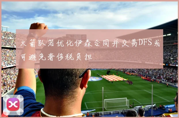 火箭队若优化伊森合同并交易DFS或可避免奢侈税负担