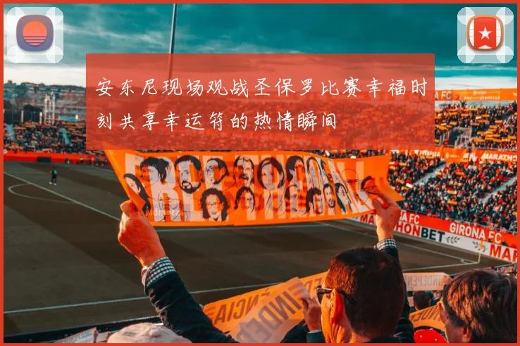 安东尼现场观战圣保罗比赛幸福时刻共享幸运符的热情瞬间