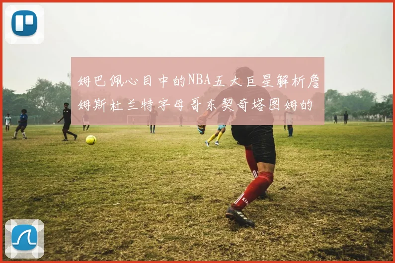 姆巴佩心目中的NBA五大巨星解析詹姆斯杜兰特字母哥东契奇塔图姆的独特魅力