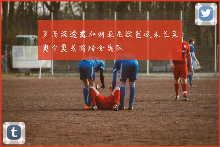 罗马诺透露加利亚尼欲重返米兰莱奥今夏或将转会离队