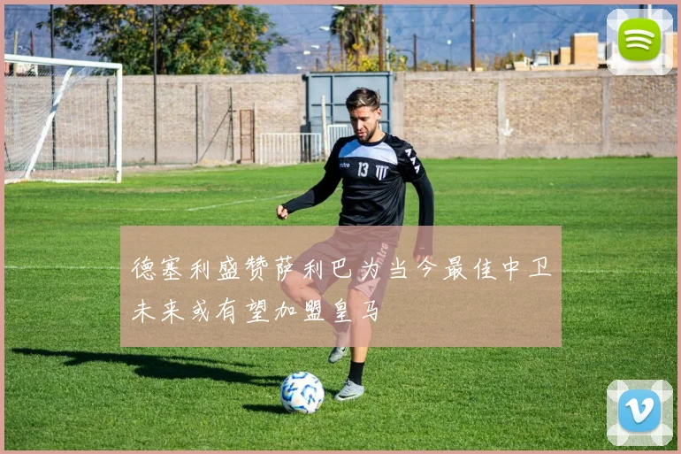 德塞利盛赞萨利巴为当今最佳中卫未来或有望加盟皇马
