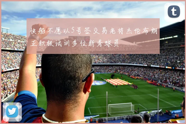 快船不愿以5号签交易老将杰伦布朗正积极试训多位新秀球员