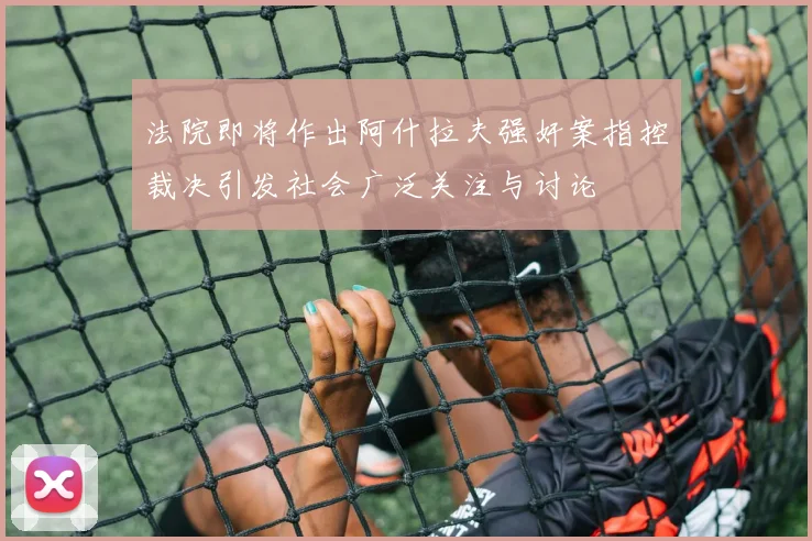 法院即将作出阿什拉夫强奸案指控裁决引发社会广泛关注与讨论