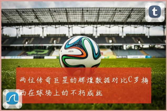 两位传奇巨星的辉煌数据对比C罗梅西在球场上的不朽成就