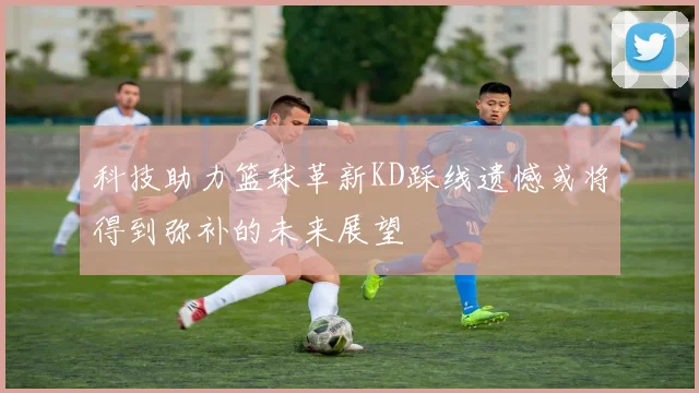 科技助力篮球革新KD踩线遗憾或将得到弥补的未来展望