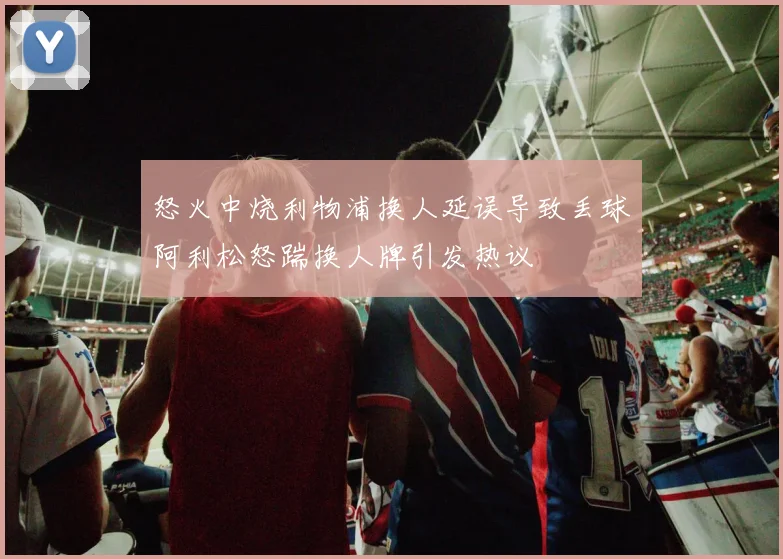 怒火中烧利物浦换人延误导致丢球阿利松怒踹换人牌引发热议