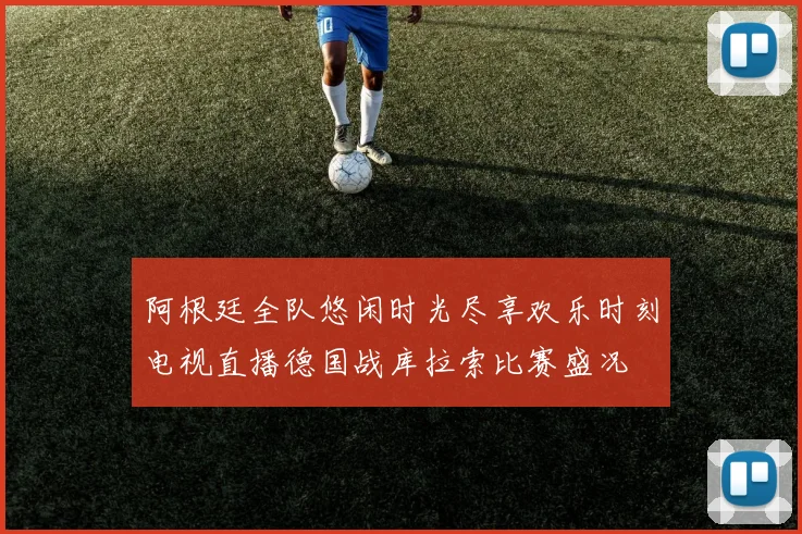 阿根廷全队悠闲时光尽享欢乐时刻电视直播德国战库拉索比赛盛况