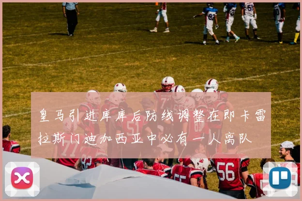皇马引进库库后防线调整在即卡雷拉斯门迪加西亚中必有一人离队