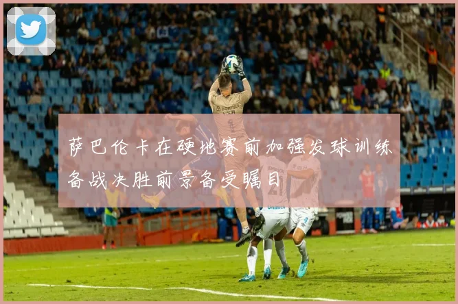 萨巴伦卡在硬地赛前加强发球训练备战决胜前景备受瞩目