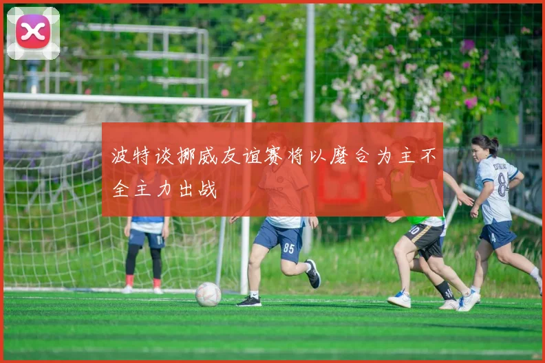 波特谈挪威友谊赛将以磨合为主不全主力出战