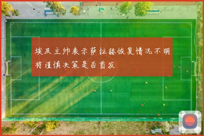 埃及主帅表示萨拉赫恢复情况不明将谨慎决策是否首发