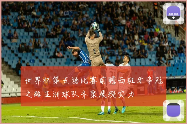 世界杯第五场比赛前瞻西班牙争冠之路亚洲球队齐聚展现实力