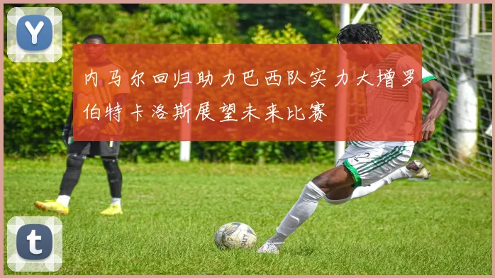 内马尔回归助力巴西队实力大增罗伯特卡洛斯展望未来比赛