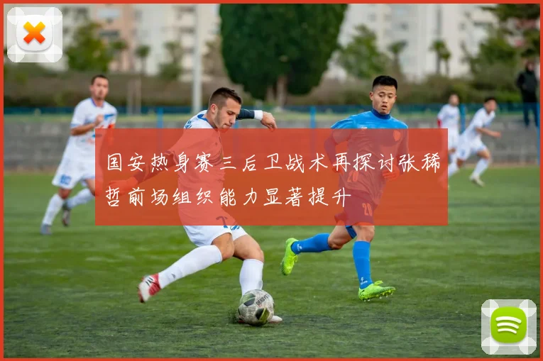 国安热身赛三后卫战术再探讨张稀哲前场组织能力显著提升