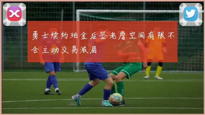 勇士续约珀金后签老詹空间有限不会主动交易浓眉