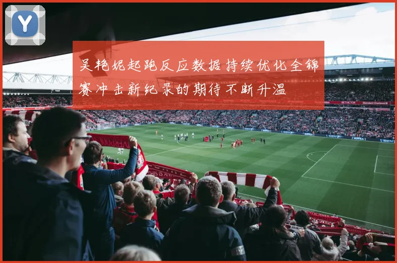 吴艳妮起跑反应数据持续优化全锦赛冲击新纪录的期待不断升温
