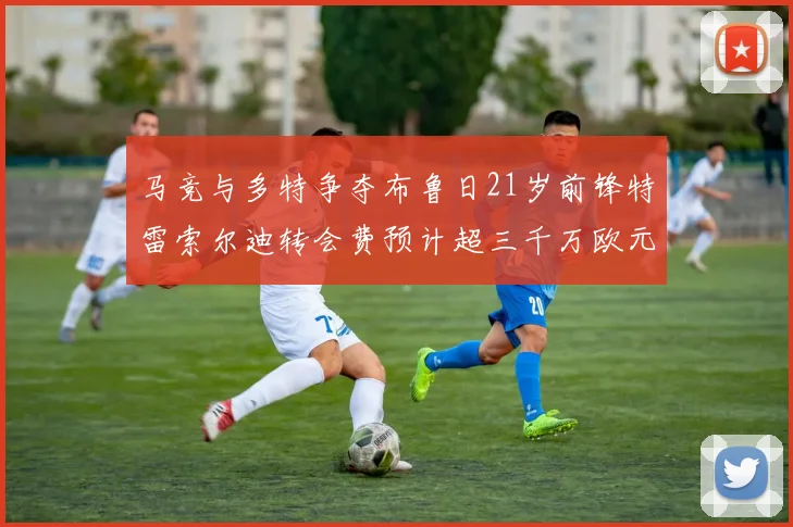 马竞与多特争夺布鲁日21岁前锋特雷索尔迪转会费预计超三千万欧元