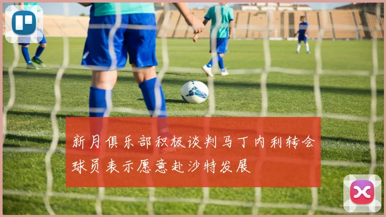 新月俱乐部积极谈判马丁内利转会球员表示愿意赴沙特发展