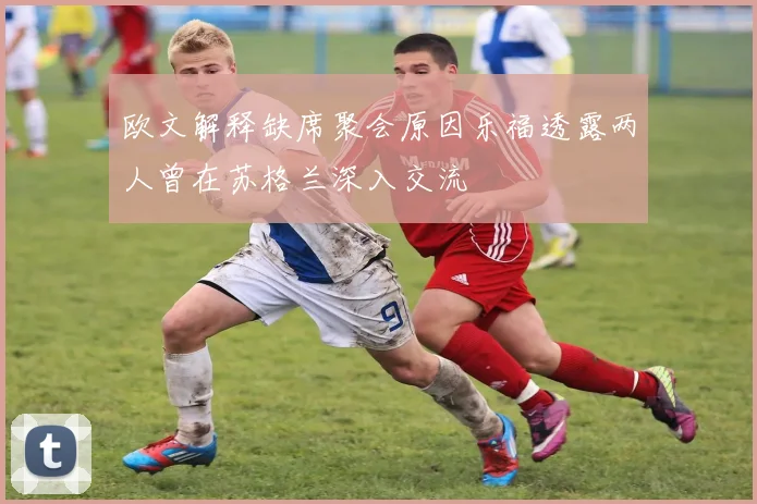 欧文解释缺席聚会原因乐福透露两人曾在苏格兰深入交流
